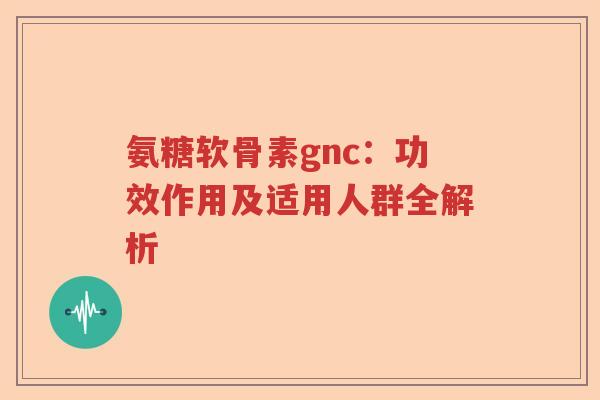 氨糖软骨素gnc:功效作用及适用人群全解析 氨糖软骨素gnc:功效作用及适用人群全解析