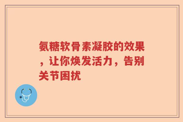 氨糖软骨素凝胶的效果,让你焕发活力,告别关节困扰 氨糖软骨素凝胶的效果,让你焕发活力,告别关节困扰