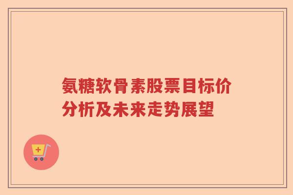 氨糖软骨素股票目标价分析及未来走势展望
