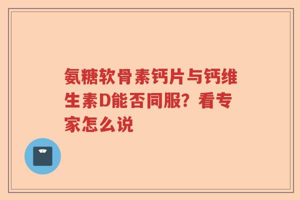 氨糖软骨素钙片与钙维生素D能否同服?看专家怎么说 氨糖软骨素钙片与钙维生素D能否同服?看专家怎么说