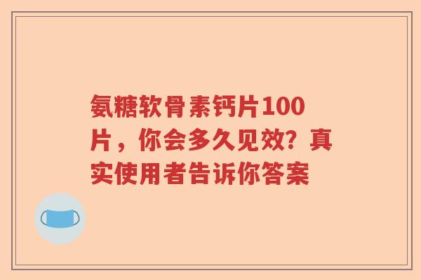 氨糖软骨素钙片100片,你会多久见效?真实使用者告诉你答案 氨糖软骨素钙片100片,你会多久见效?真实使用者告诉你答案