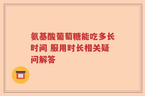 氨基酸葡萄糖能吃多长时间 服用时长相关疑问解答 氨基酸葡萄糖能吃多长时间 服用时长相关疑问解答