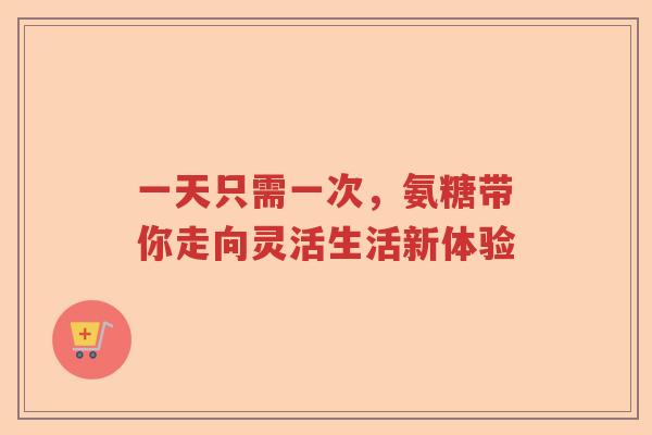 一天只需一次,氨糖带你走向灵活生活新体验 一天只需一次,氨糖带你走向灵活生活新体验