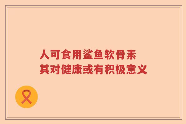 人可食用鲨鱼软骨素 其对健康或有积极意义 人可食用鲨鱼软骨素 其对健康或有积极意义