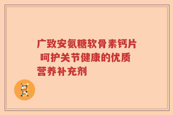 广致安氨糖软骨素钙片 呵护关节健康的优质营养补充剂 广致安氨糖软骨素钙片 呵护关节健康的优质营养补充剂