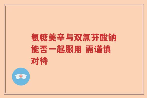 氨糖美辛与双氯芬酸钠能否一起服用 需谨慎对待 氨糖美辛与双氯芬酸钠能否一起服用 需谨慎对待
