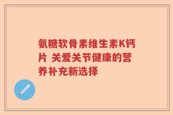氨糖软骨素维生素K钙片 关爱关节健康的营养补充新选择 氨糖软骨素维生素K钙片 关爱关节健康的营养补充新选择
