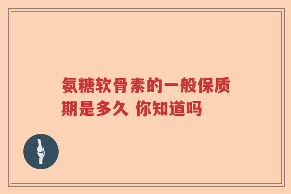 氨糖软骨素的一般保质期是多久 你知道吗 氨糖软骨素的一般保质期是多久 你知道吗