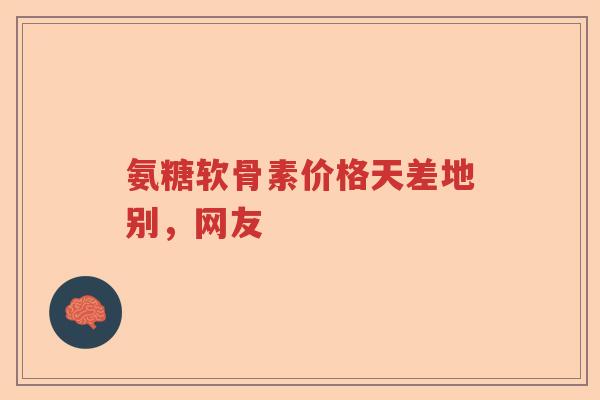 氨糖软骨素价格天差地别,网友 氨糖软骨素价格天差地别,网友