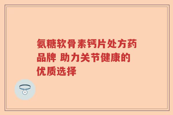 氨糖软骨素钙片处方药品牌 助力关节健康的优质选择