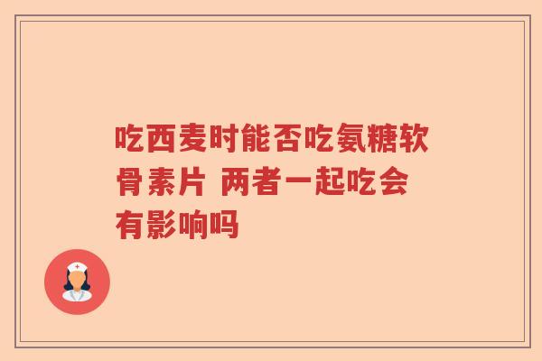 吃西麦时能否吃氨糖软骨素片 两者一起吃会有影响吗 吃西麦时能否吃氨糖软骨素片 两者一起吃会有影响吗
