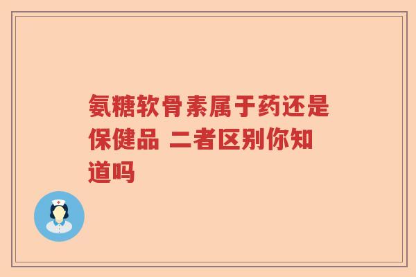 氨糖软骨素属于药还是保健品 二者区别你知道吗 氨糖软骨素属于药还是保健品 二者区别你知道吗
