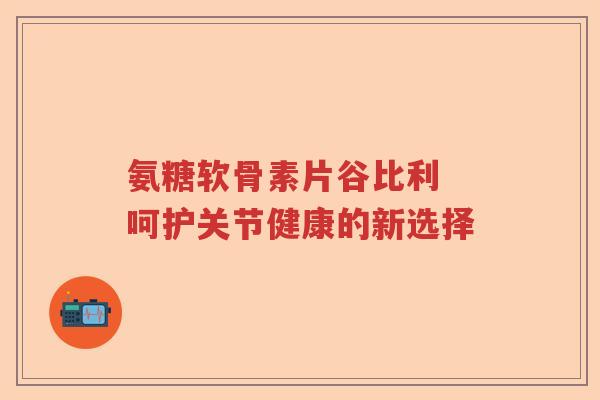 氨糖软骨素片谷比利 呵护关节健康的新选择 氨糖软骨素片谷比利 呵护关节健康的新选择