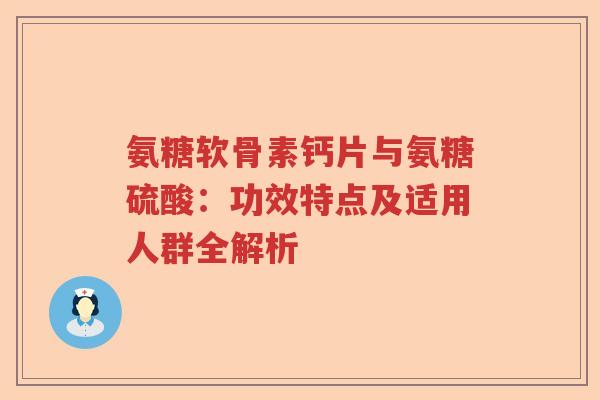 氨糖软骨素钙片与氨糖硫酸：功效特点及适用人群全解析