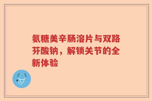 氨糖美辛肠溶片与双路芬酸钠,解锁关节的全新体验 氨糖美辛肠溶片与双路芬酸钠,解锁关节的全新体验