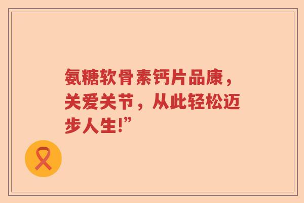 氨糖软骨素钙片品康,关爱关节,从此轻松迈步人生!” 氨糖软骨素钙片品康,关爱关节,从此轻松迈步人生!”