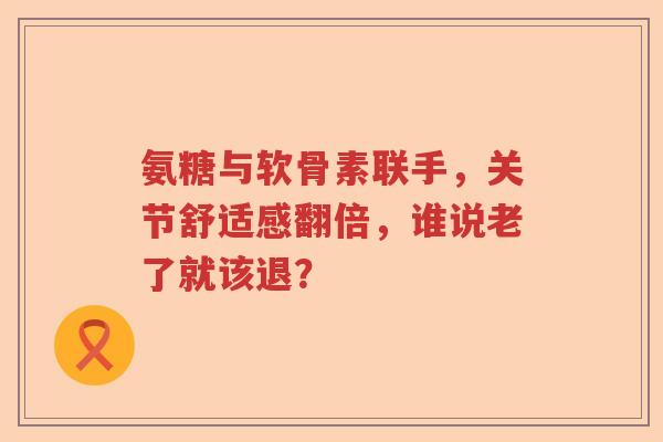氨糖与软骨素联手,关节舒适感翻倍,谁说老了就该退? 氨糖与软骨素联手,关节舒适感翻倍,谁说老了就该退?