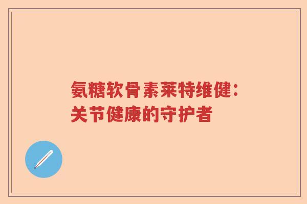 氨糖软骨素莱特维健:关节健康的守护者 氨糖软骨素莱特维健:关节健康的守护者