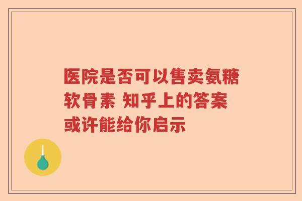 医院是否可以售卖氨糖软骨素 知乎上的答案或许能给你启示 医院是否可以售卖氨糖软骨素 知乎上的答案或许能给你启示