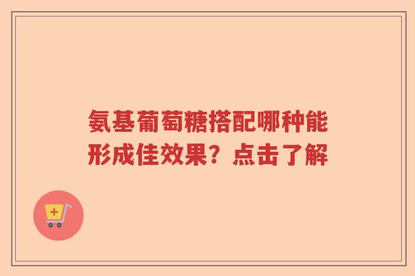 氨基葡萄糖搭配哪种能形成佳效果？点击了解