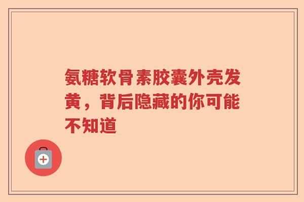 氨糖软骨素胶囊外壳发黄，背后隐藏的你可能不知道