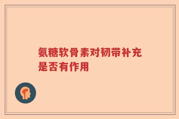氨糖软骨素对韧带补充是否有作用 氨糖软骨素对韧带补充是否有作用