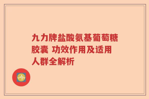 九力牌盐酸氨基葡萄糖胶囊 功效作用及适用人群全解析 九力牌盐酸氨基葡萄糖胶囊 功效作用及适用人群全解析