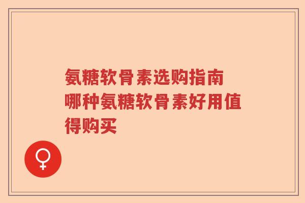 氨糖软骨素选购指南 哪种氨糖软骨素好用值得购买 氨糖软骨素选购指南 哪种氨糖软骨素好用值得购买