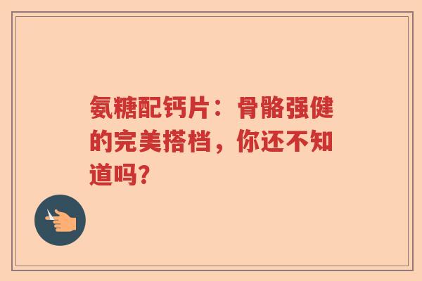 氨糖配钙片：骨骼强健的完美搭档，你还不知道吗？