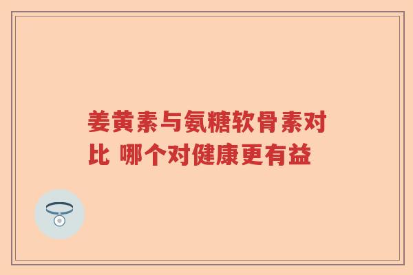 姜黄素与氨糖软骨素对比 哪个对健康更有益 姜黄素与氨糖软骨素对比 哪个对健康更有益