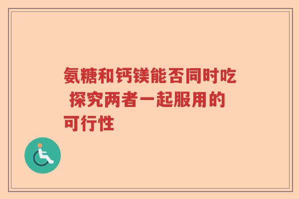 氨糖和钙镁能否同时吃 探究两者一起服用的可行性 氨糖和钙镁能否同时吃 探究两者一起服用的可行性