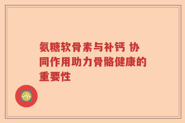 氨糖软骨素与补钙 协同作用助力骨骼健康的重要性 氨糖软骨素与补钙 协同作用助力骨骼健康的重要性