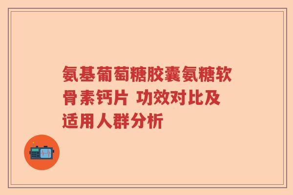 氨基葡萄糖胶囊氨糖软骨素钙片 功效对比及适用人群分析 氨基葡萄糖胶囊氨糖软骨素钙片 功效对比及适用人群分析