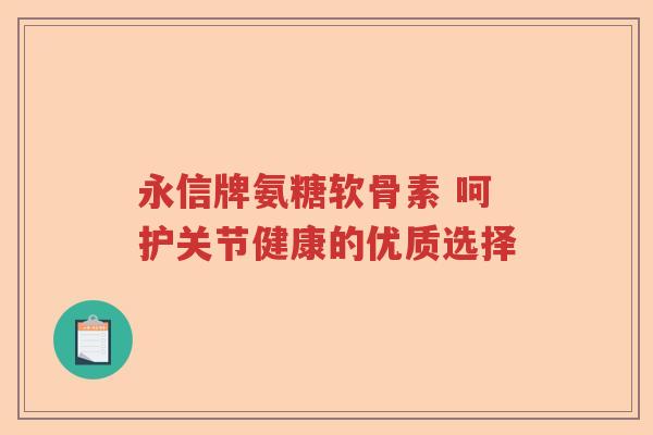 永信牌氨糖软骨素 呵护关节健康的优质选择 永信牌氨糖软骨素 呵护关节健康的优质选择
