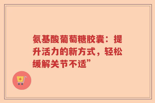 氨基酸葡萄糖胶囊:提升活力的新方式,轻松缓解关节不适” 氨基酸葡萄糖胶囊:提升活力的新方式,轻松缓解关节不适”