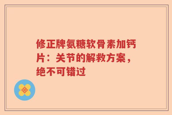 修正牌氨糖软骨素加钙片:关节的解救方案,绝不可错过 修正牌氨糖软骨素加钙片:关节的解救方案,绝不可错过