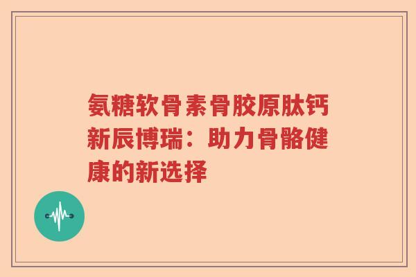 氨糖软骨素骨胶原肽钙新辰博瑞：助力骨骼健康的新选择