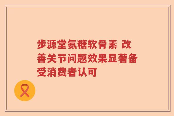 步源堂氨糖软骨素 改善关节问题效果显著备受消费者认可