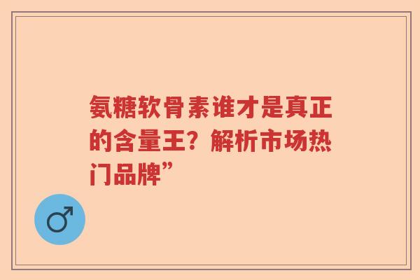 氨糖软骨素谁才是真正的含量王?解析市场热门品牌” 氨糖软骨素谁才是真正的含量王?解析市场热门品牌”