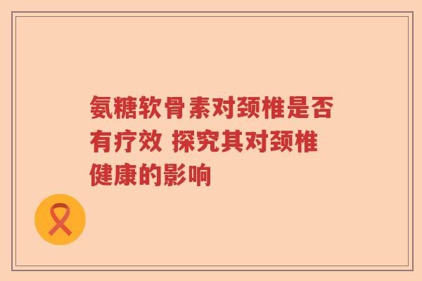 氨糖软骨素对颈椎是否有疗效 探究其对颈椎健康的影响 氨糖软骨素对颈椎是否有疗效 探究其对颈椎健康的影响