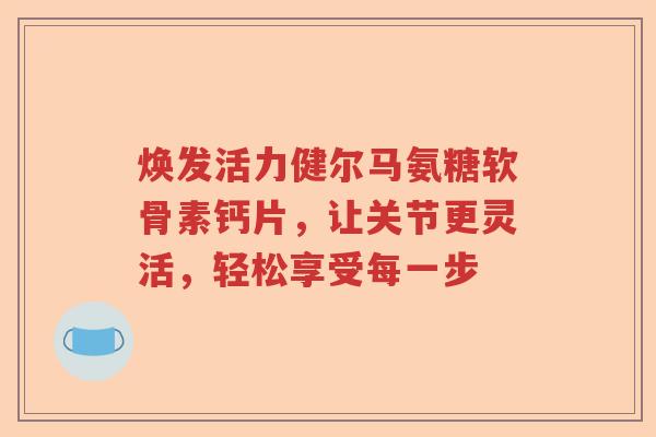 焕发活力健尔马氨糖软骨素钙片,让关节更灵活,轻松享受每一步 焕发活力健尔马氨糖软骨素钙片,让关节更灵活,轻松享受每一步