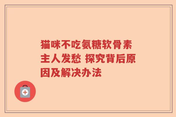 猫咪不吃氨糖软骨素 主人发愁 探究背后原因及解决办法 猫咪不吃氨糖软骨素 主人发愁 探究背后原因及解决办法