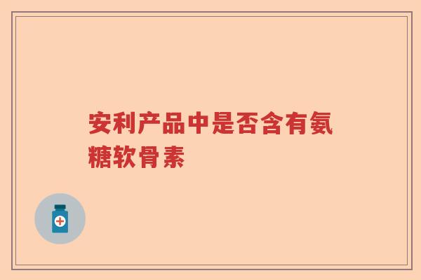 安利产品中是否含有氨糖软骨素 安利产品中是否含有氨糖软骨素