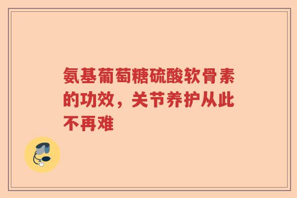 氨基葡萄糖硫酸软骨素的功效,关节养护从此不再难 氨基葡萄糖硫酸软骨素的功效,关节养护从此不再难