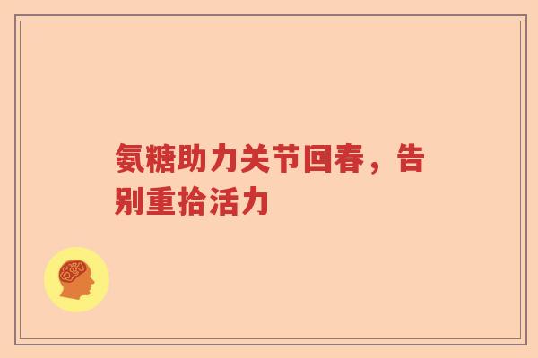 氨糖助力关节回春,告别重拾活力 氨糖助力关节回春,告别重拾活力