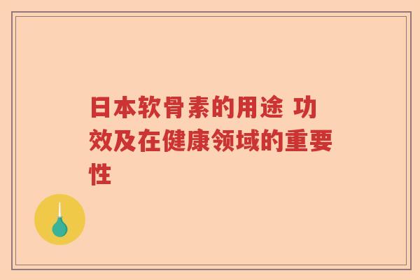 日本软骨素的用途 功效及在健康领域的重要性 日本软骨素的用途 功效及在健康领域的重要性