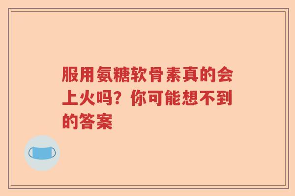 服用氨糖软骨素真的会上火吗?你可能想不到的答案 服用氨糖软骨素真的会上火吗?你可能想不到的答案