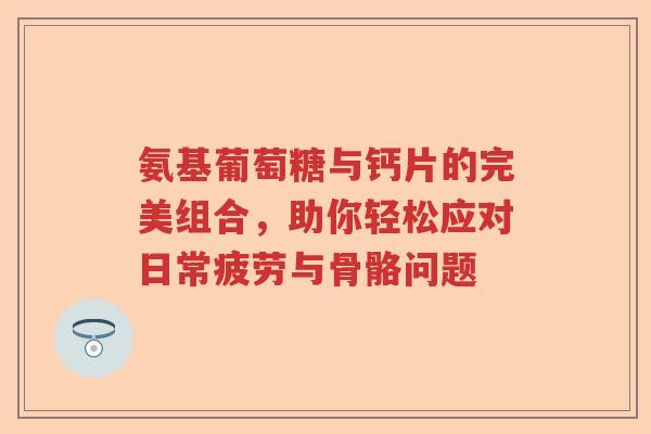 氨基葡萄糖与钙片的完美组合，助你轻松应对日常疲劳与骨骼问题