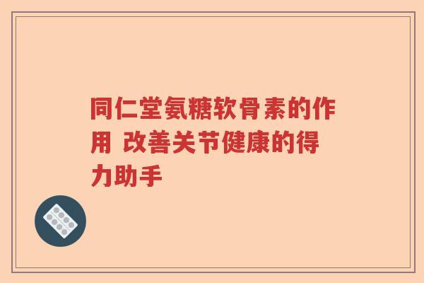 同仁堂氨糖软骨素的作用 改善关节健康的得力助手 同仁堂氨糖软骨素的作用 改善关节健康的得力助手