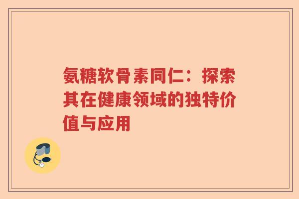 氨糖软骨素同仁:探索其在健康领域的独特价值与应用 氨糖软骨素同仁:探索其在健康领域的独特价值与应用